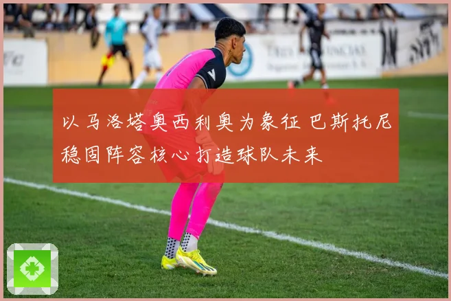 以马洛塔奥西利奥为象征 巴斯托尼稳固阵容核心打造球队未来