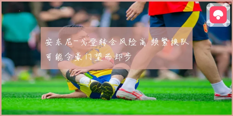 安东尼-戈登转会风险高 频繁换队可能令豪门望而却步