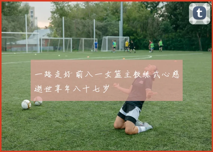 一路走好 前八一女篮主教练武心慈逝世享年八十七岁