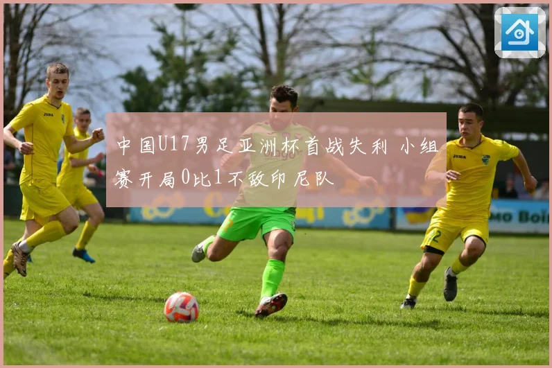 中国U17男足亚洲杯首战失利 小组赛开局0比1不敌印尼队
