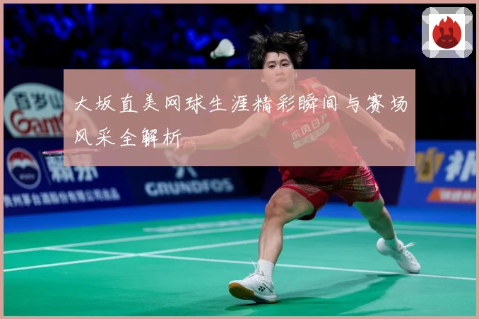 大坂直美网球生涯精彩瞬间与赛场风采全解析