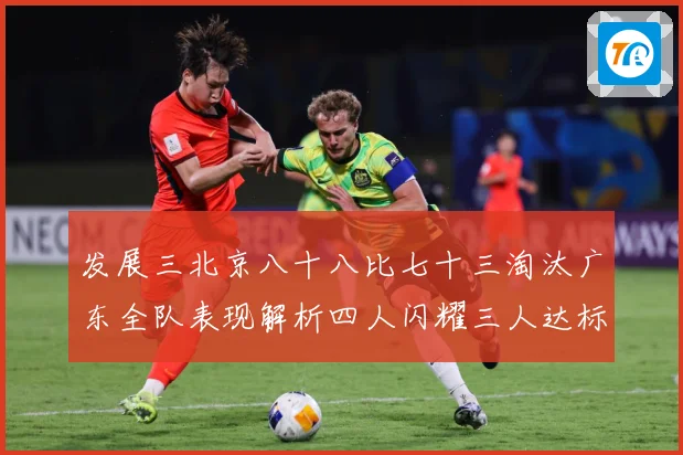 发展三北京八十八比七十三淘汰广东全队表现解析四人闪耀三人达标三赛场复盘