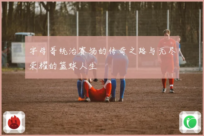 字母哥统治赛场的传奇之路与无尽荣耀的篮球人生