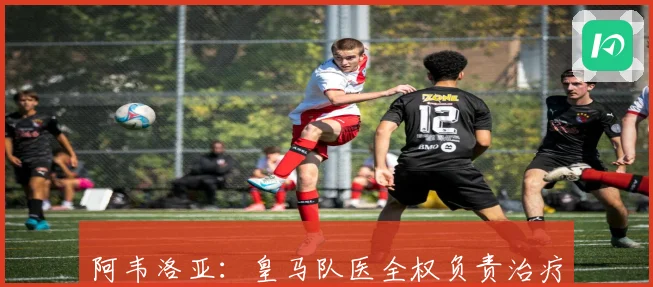 阿韦洛亚：皇马队医全权负责治疗不干涉球员私人时间
