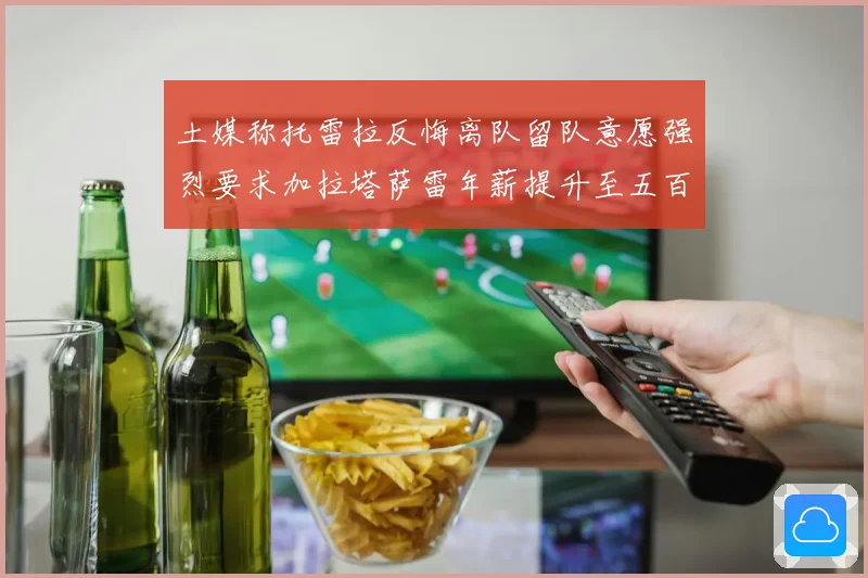 土媒称托雷拉反悔离队留队意愿强烈要求加拉塔萨雷年薪提升至五百万欧元