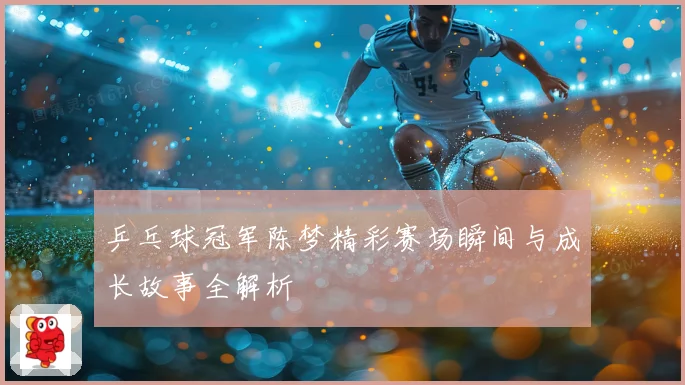 乒乓球冠军陈梦精彩赛场瞬间与成长故事全解析