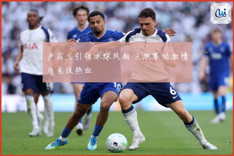 卢翁戈引领冰球风潮 点燃赛场激情与竞技热血