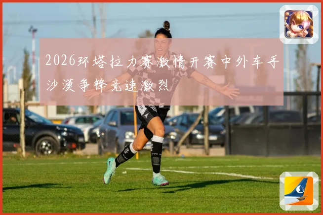 2026环塔拉力赛激情开赛中外车手沙漠争锋竞速激烈
