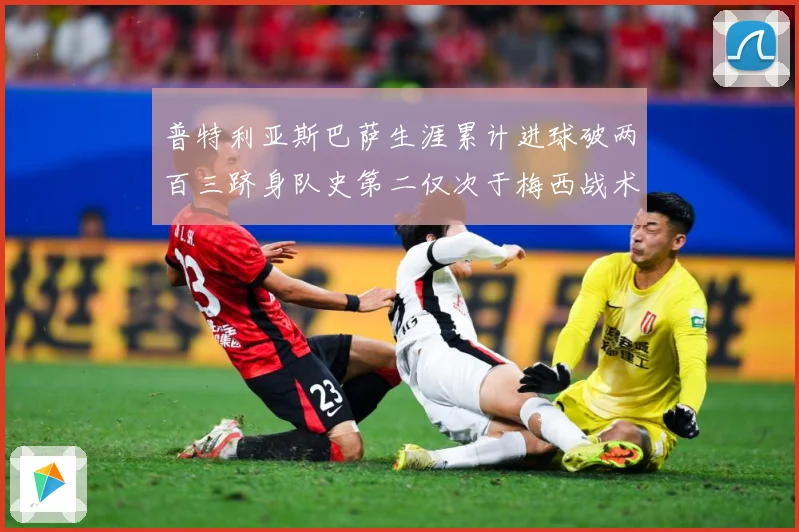 普特利亚斯巴萨生涯累计进球破两百三跻身队史第二仅次于梅西战术观察