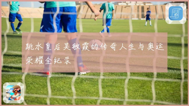 跳水皇后吴敏霞的传奇人生与奥运荣耀全纪录